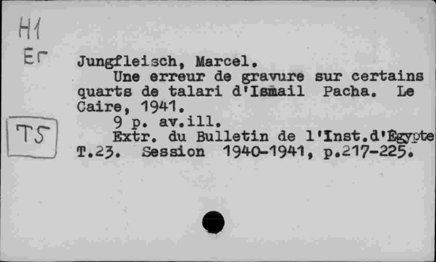 ﻿Er
ТГ
Jungfleisch, Marcel.
Une erreur de gravure sur certains I quarts de talari d’Ismail Pacha. Le Caire, 1941.
9 p. av.ill.
Extr. du Bulletin de 1‘Inst.d»Egypte T.23. Session 1940-1941, p.217-225.